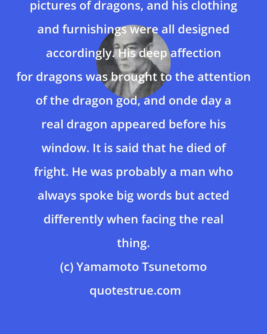 Yamamoto Tsunetomo: In China there was once a man who liked pictures of dragons, and his clothing and furnishings were all designed accordingly. His deep affection for dragons was brought to the attention of the dragon god, and onde day a real dragon appeared before his window. It is said that he died of fright. He was probably a man who always spoke big words but acted differently when facing the real thing.