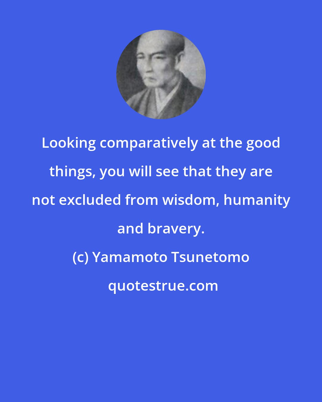 Yamamoto Tsunetomo: Looking comparatively at the good things, you will see that they are not excluded from wisdom, humanity and bravery.