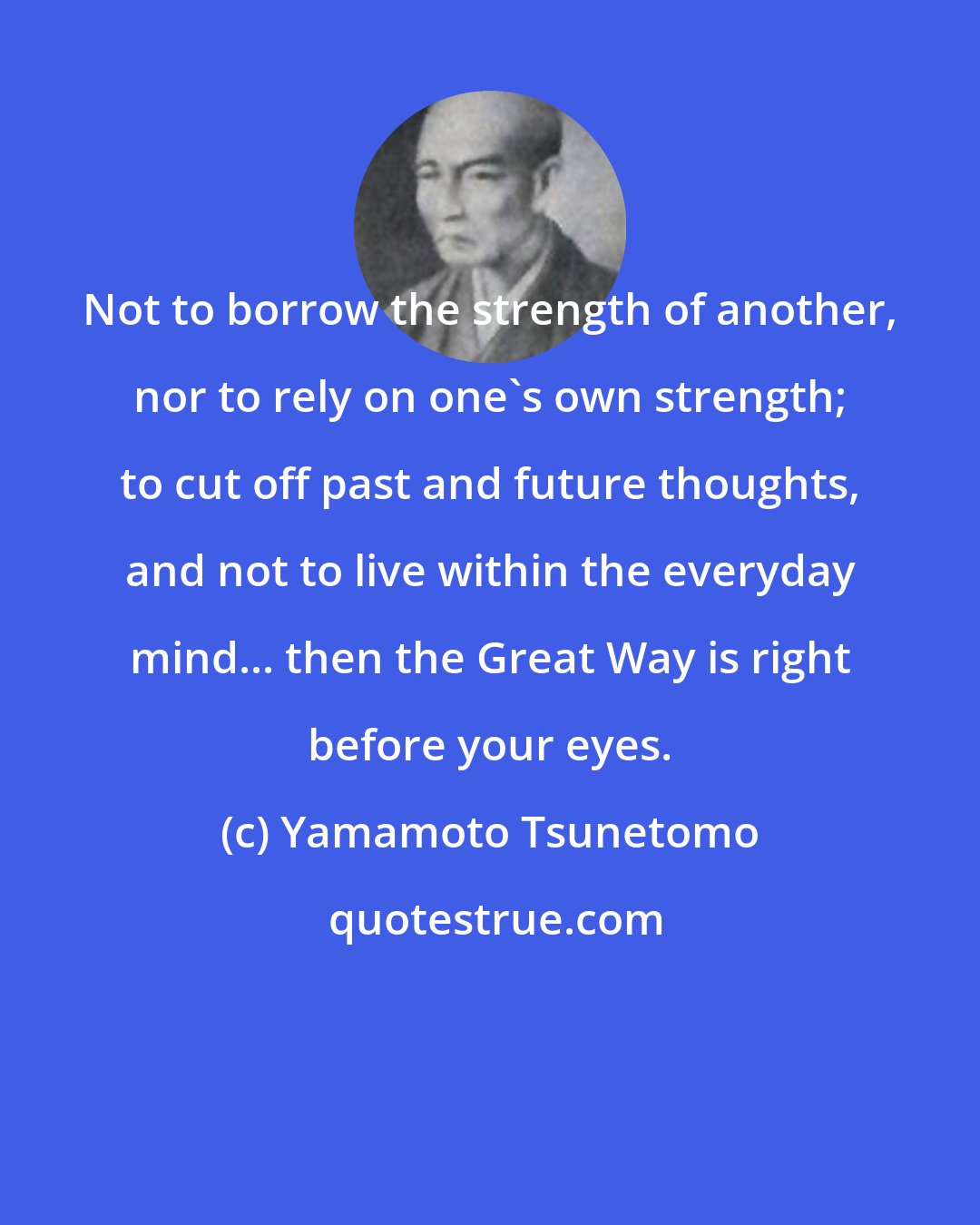 Yamamoto Tsunetomo: Not to borrow the strength of another, nor to rely on one's own strength; to cut off past and future thoughts, and not to live within the everyday mind... then the Great Way is right before your eyes.