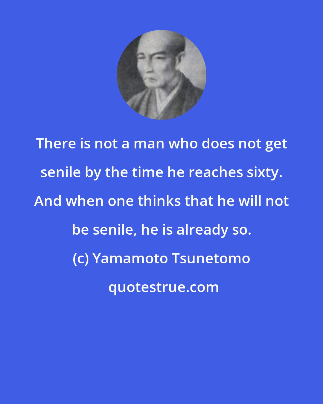 Yamamoto Tsunetomo: There is not a man who does not get senile by the time he reaches sixty. And when one thinks that he will not be senile, he is already so.