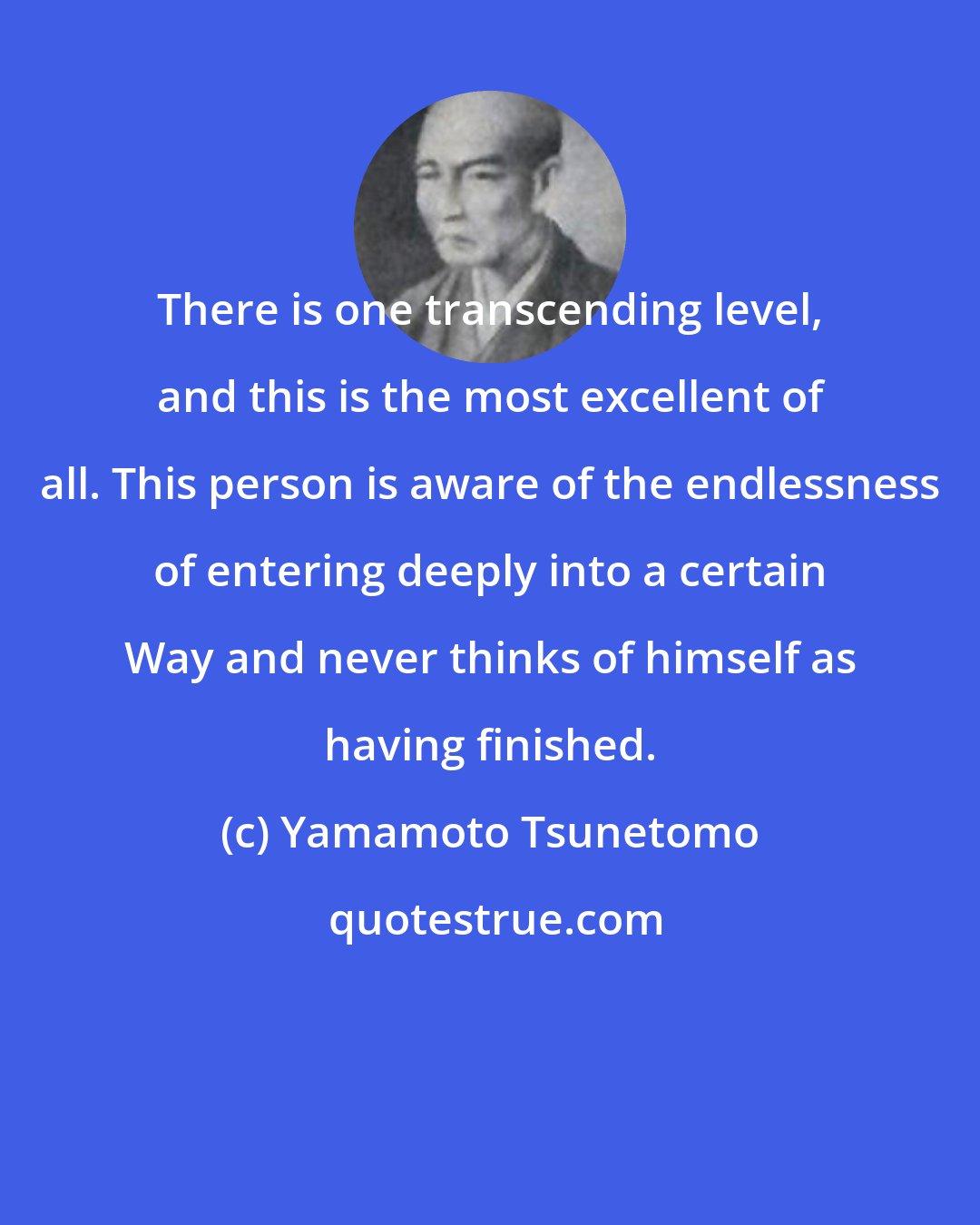 Yamamoto Tsunetomo: There is one transcending level, and this is the most excellent of all. This person is aware of the endlessness of entering deeply into a certain Way and never thinks of himself as having finished.