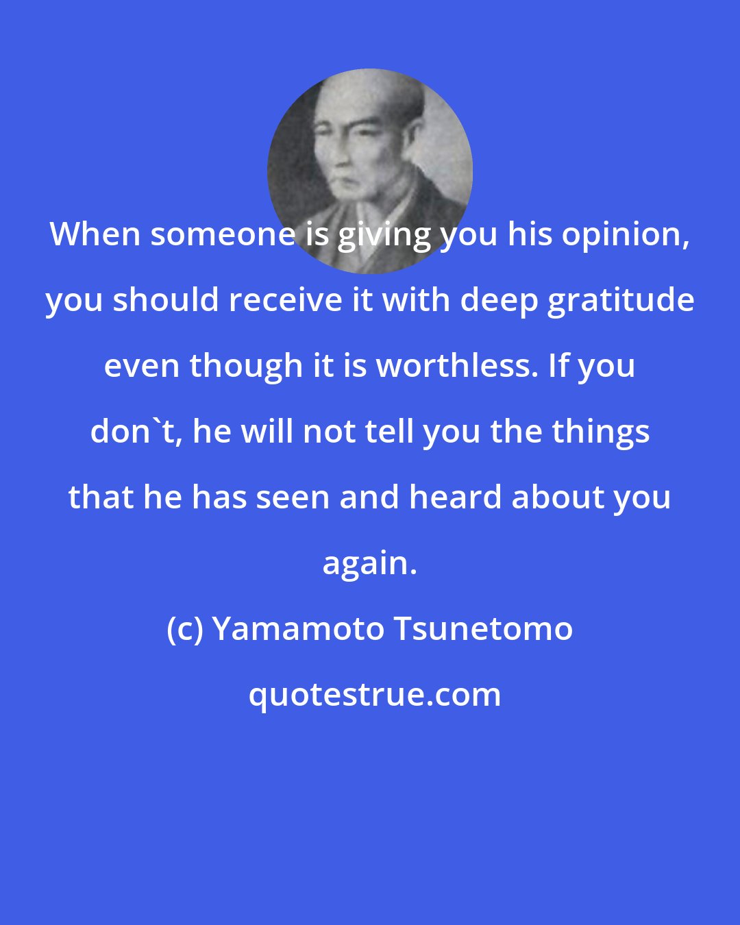 Yamamoto Tsunetomo: When someone is giving you his opinion, you should receive it with deep gratitude even though it is worthless. If you don't, he will not tell you the things that he has seen and heard about you again.