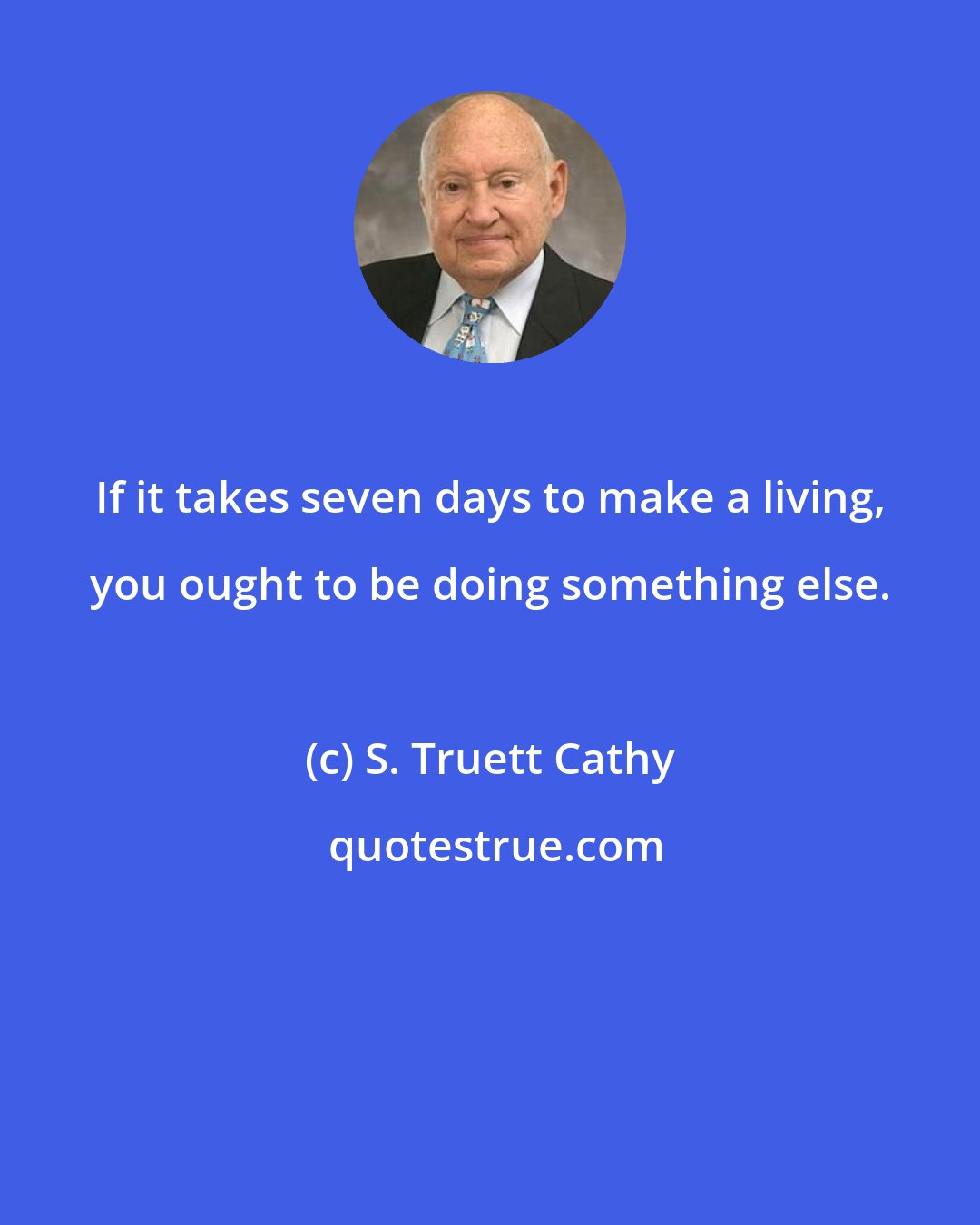 S. Truett Cathy: If it takes seven days to make a living, you ought to be doing something else.