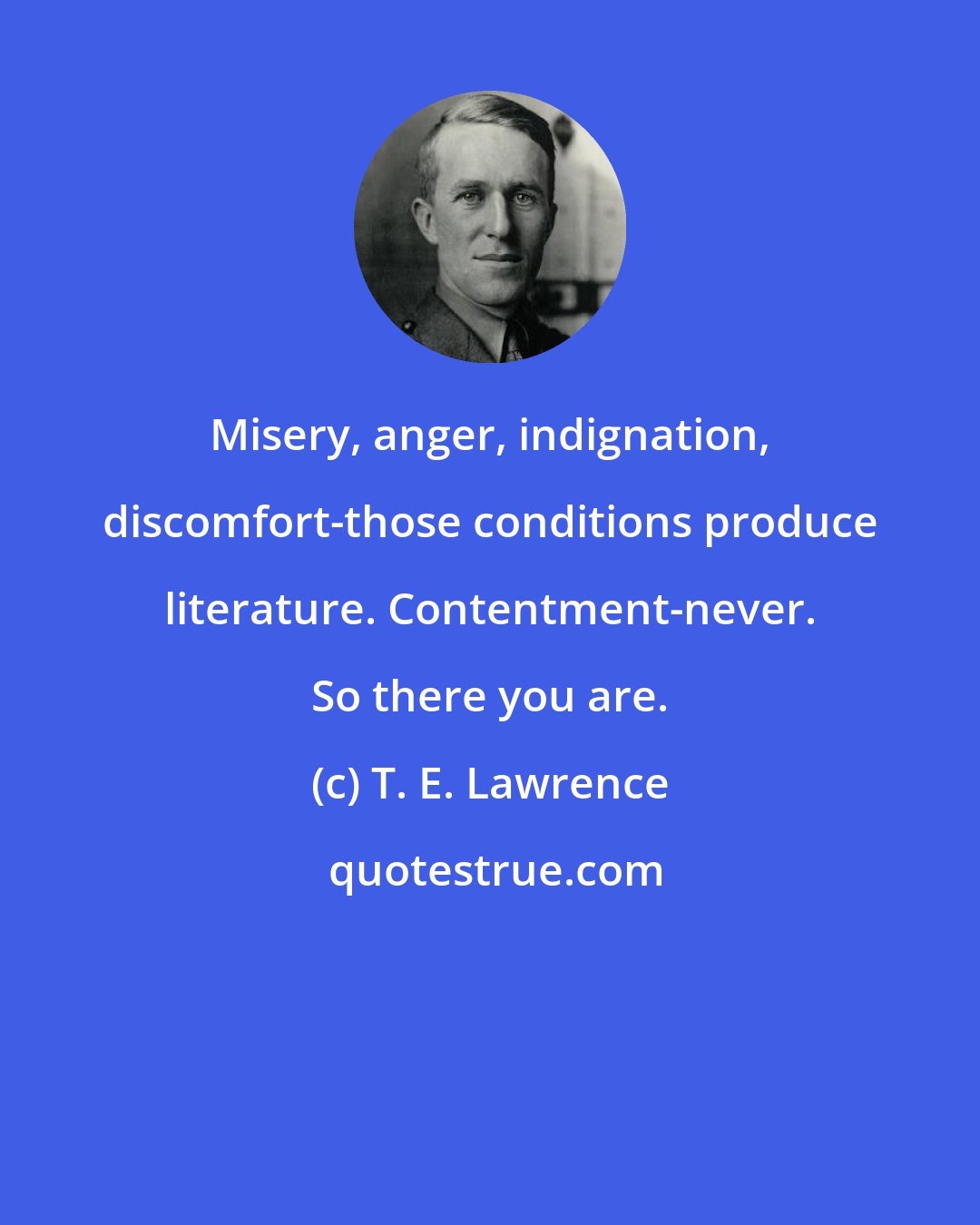 T. E. Lawrence: Misery, anger, indignation, discomfort-those conditions produce literature. Contentment-never. So there you are.