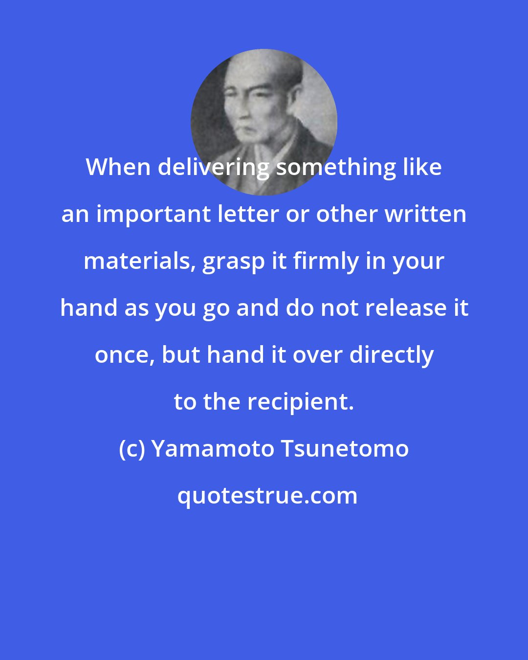 Yamamoto Tsunetomo: When delivering something like an important letter or other written materials, grasp it firmly in your hand as you go and do not release it once, but hand it over directly to the recipient.