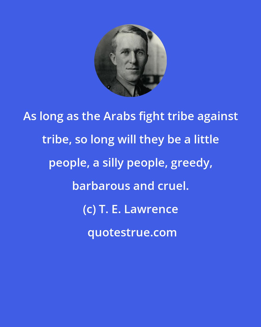 T. E. Lawrence: As long as the Arabs fight tribe against tribe, so long will they be a little people, a silly people, greedy, barbarous and cruel.