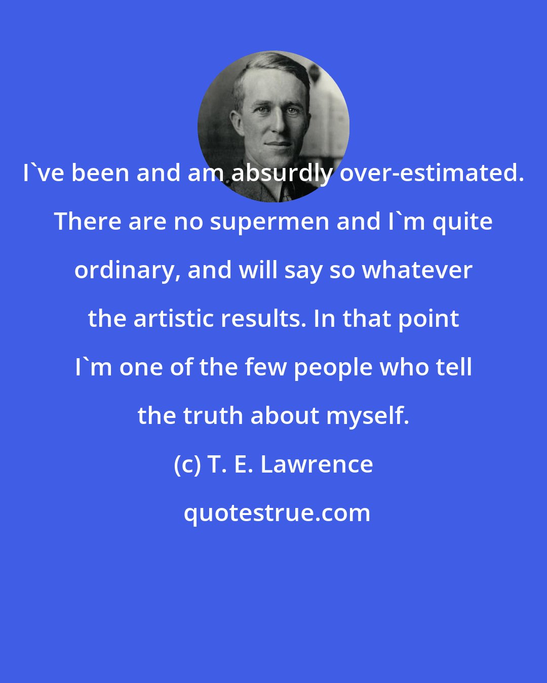 T. E. Lawrence: I've been and am absurdly over-estimated. There are no supermen and I'm quite ordinary, and will say so whatever the artistic results. In that point I'm one of the few people who tell the truth about myself.