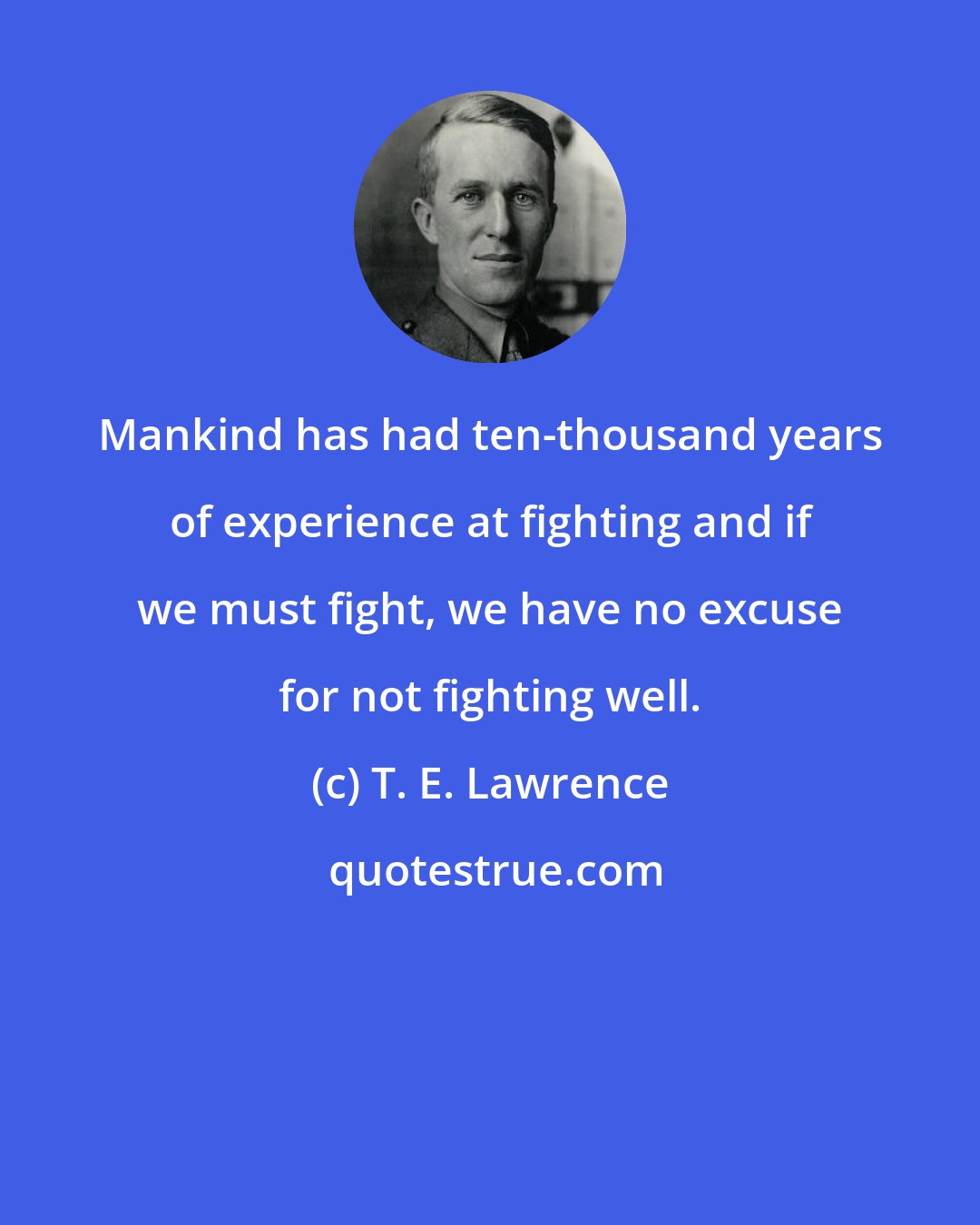 T. E. Lawrence: Mankind has had ten-thousand years of experience at fighting and if we must fight, we have no excuse for not fighting well.