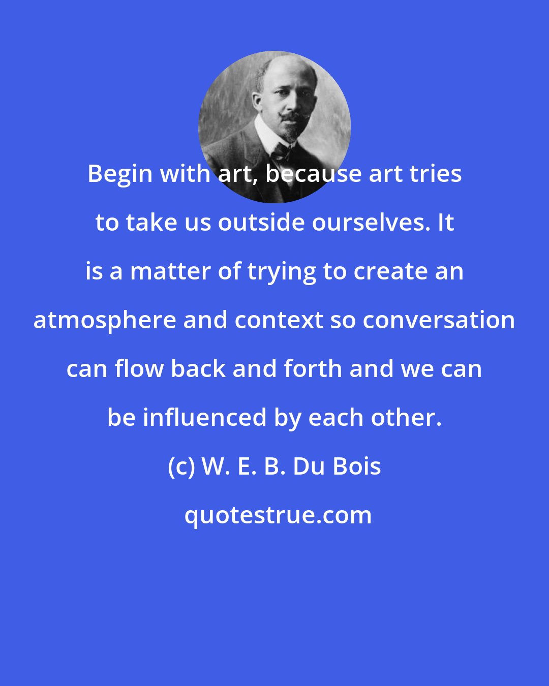 W. E. B. Du Bois: Begin with art, because art tries to take us outside ourselves. It is a matter of trying to create an atmosphere and context so conversation can flow back and forth and we can be influenced by each other.