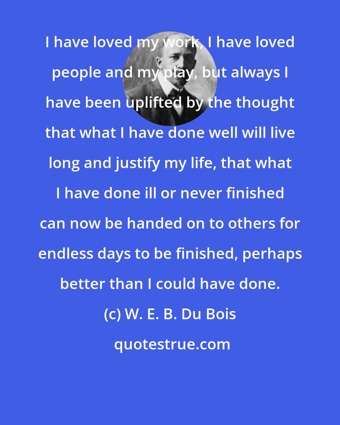 W. E. B. Du Bois: I have loved my work, I have loved people and my play, but always I have been uplifted by the thought that what I have done well will live long and justify my life, that what I have done ill or never finished can now be handed on to others for endless days to be finished, perhaps better than I could have done.