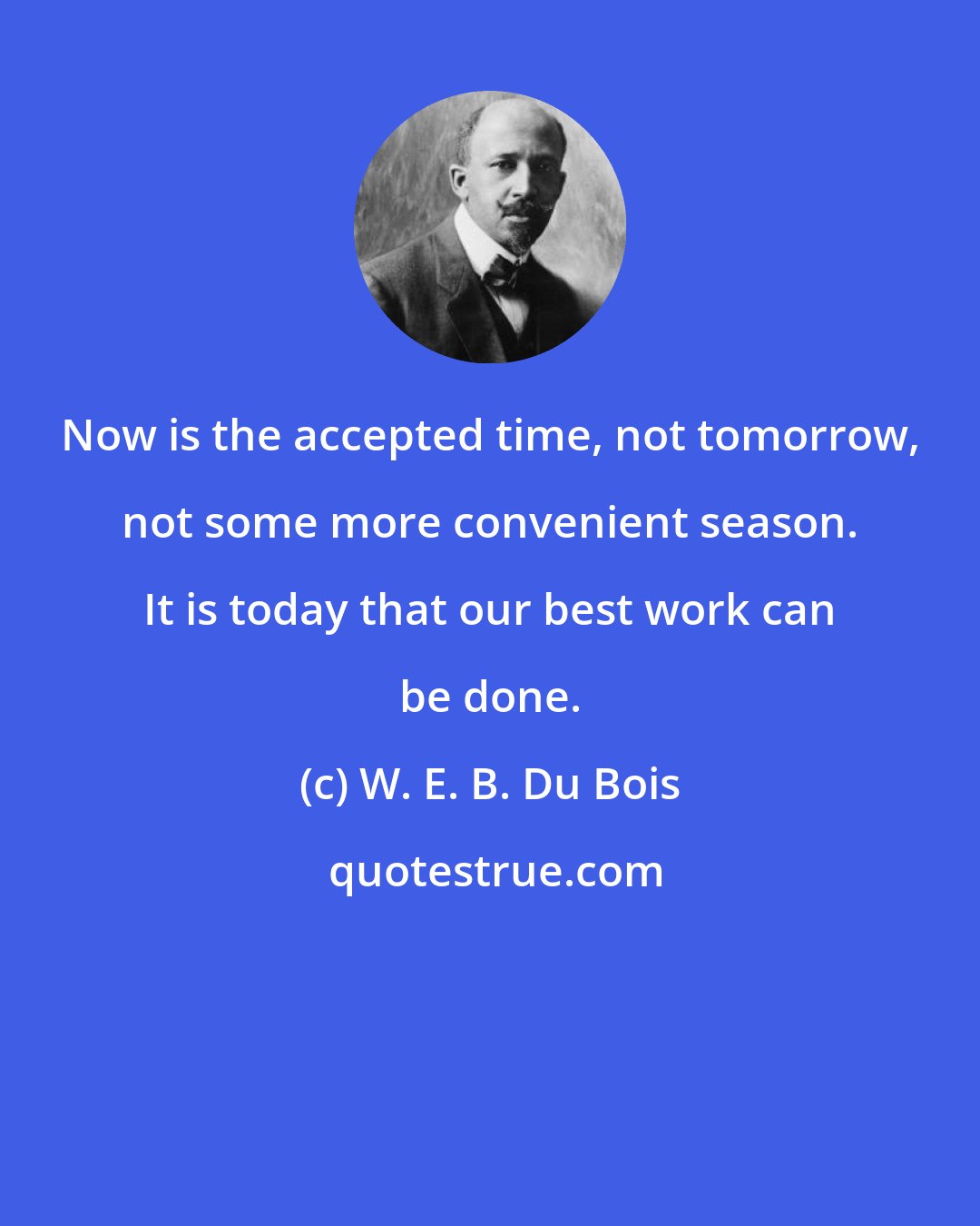 W. E. B. Du Bois: Now is the accepted time, not tomorrow, not some more convenient season. It is today that our best work can be done.