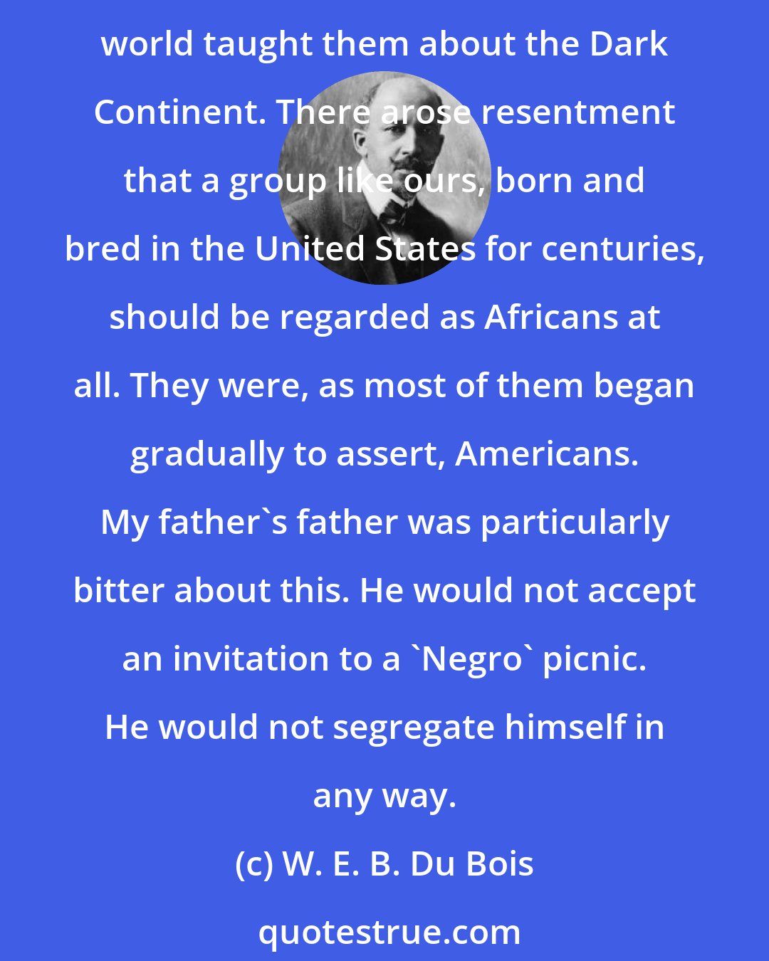 W. E. B. Du Bois: Among Negroes of my generation there was not only little direct acquaintance or consciously inherited knowledge of Africa, but much distaste and recoil because of what the white world taught them about the Dark Continent. There arose resentment that a group like ours, born and bred in the United States for centuries, should be regarded as Africans at all. They were, as most of them began gradually to assert, Americans. My father's father was particularly bitter about this. He would not accept an invitation to a 'Negro' picnic. He would not segregate himself in any way.