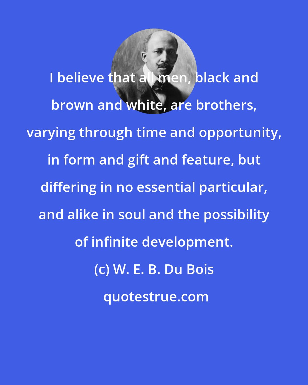 W. E. B. Du Bois: I believe that all men, black and brown and white, are brothers, varying through time and opportunity, in form and gift and feature, but differing in no essential particular, and alike in soul and the possibility of infinite development.