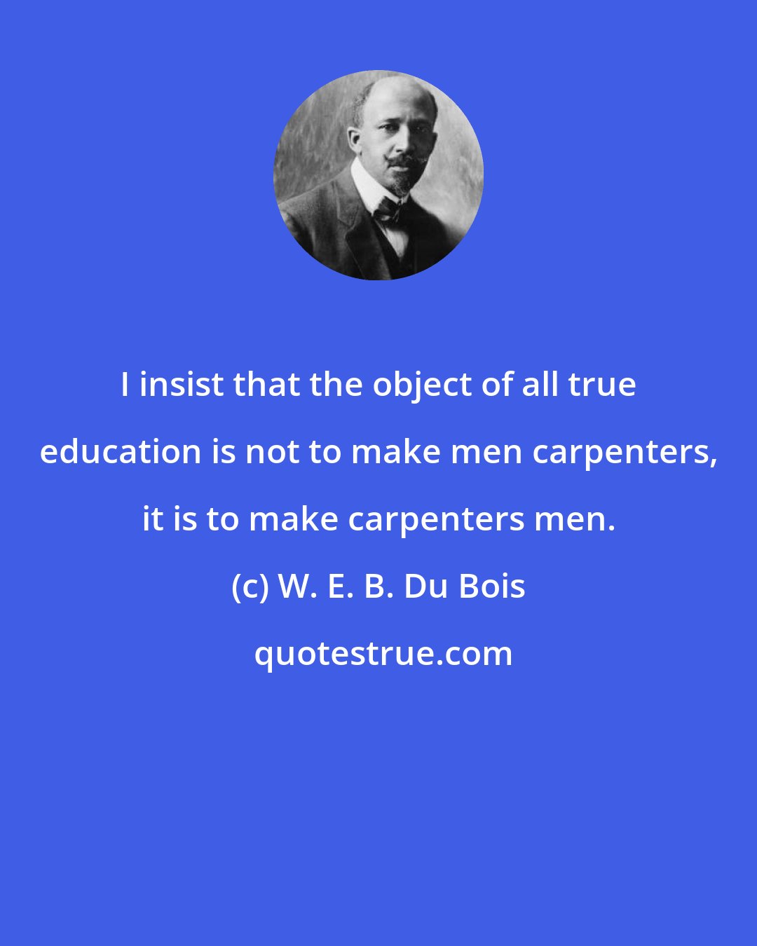 W. E. B. Du Bois: I insist that the object of all true education is not to make men carpenters, it is to make carpenters men.