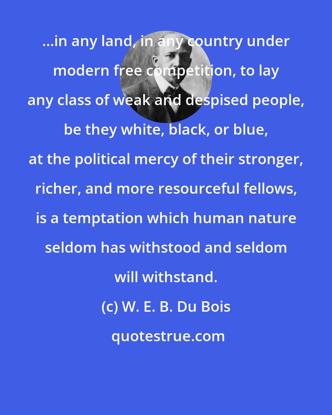 W. E. B. Du Bois: ...in any land, in any country under modern free competition, to lay any class of weak and despised people, be they white, black, or blue, at the political mercy of their stronger, richer, and more resourceful fellows, is a temptation which human nature seldom has withstood and seldom will withstand.