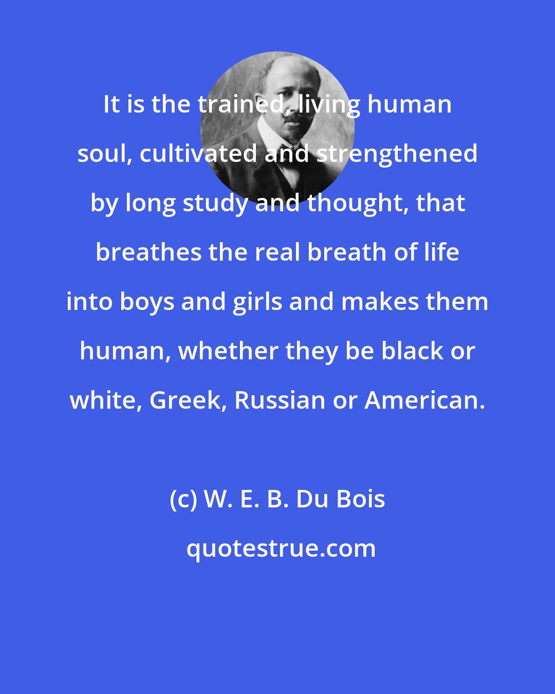 W. E. B. Du Bois: It is the trained, living human soul, cultivated and strengthened by long study and thought, that breathes the real breath of life into boys and girls and makes them human, whether they be black or white, Greek, Russian or American.