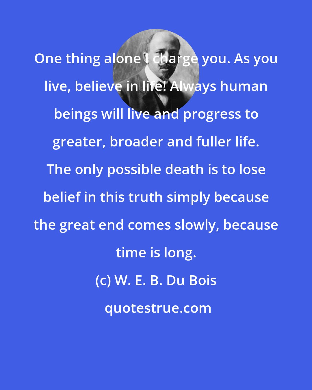 W. E. B. Du Bois: One thing alone I charge you. As you live, believe in life! Always human beings will live and progress to greater, broader and fuller life. The only possible death is to lose belief in this truth simply because the great end comes slowly, because time is long.