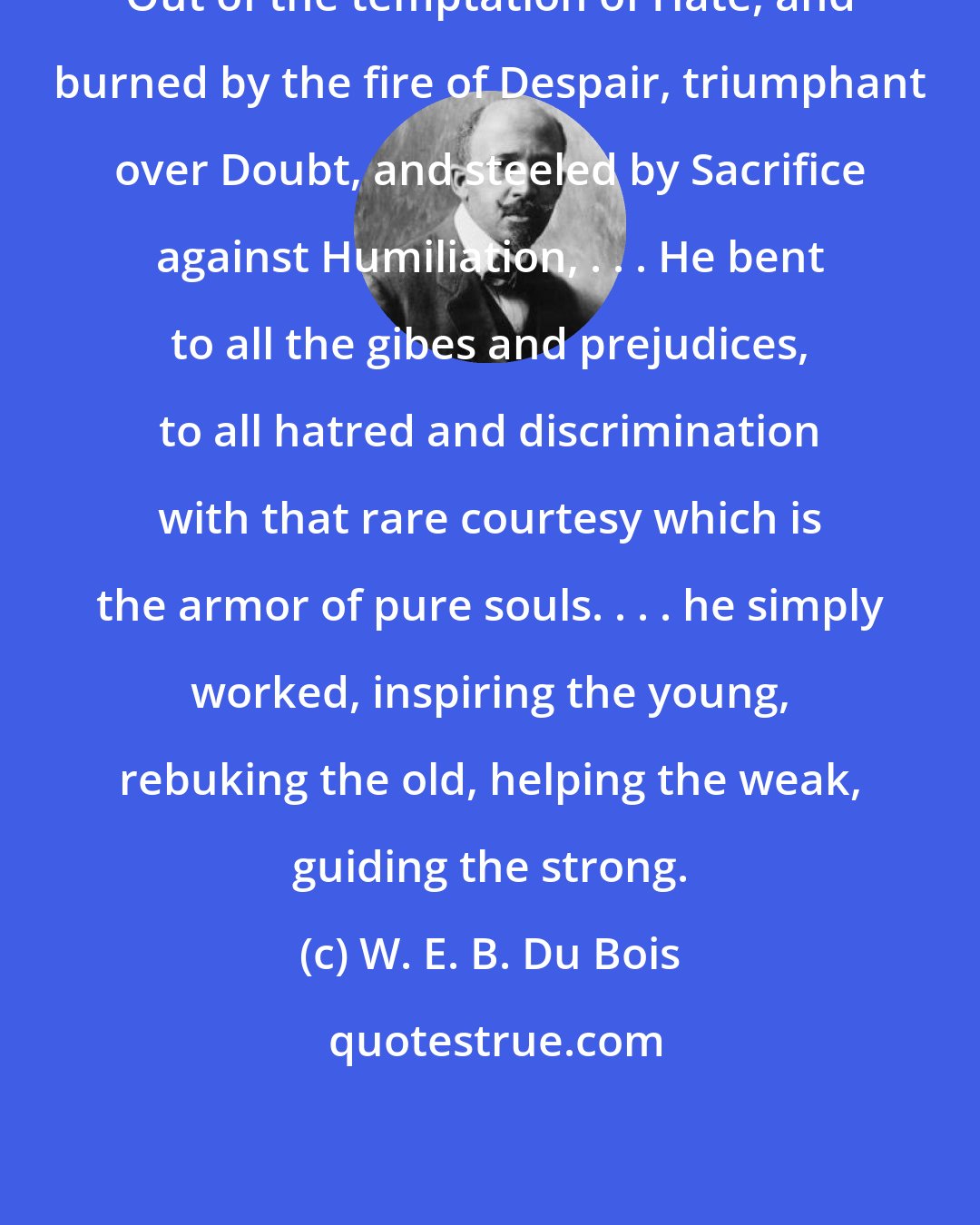 W. E. B. Du Bois: Out of the temptation of Hate, and burned by the fire of Despair, triumphant over Doubt, and steeled by Sacrifice against Humiliation, . . . He bent to all the gibes and prejudices, to all hatred and discrimination with that rare courtesy which is the armor of pure souls. . . . he simply worked, inspiring the young, rebuking the old, helping the weak, guiding the strong.