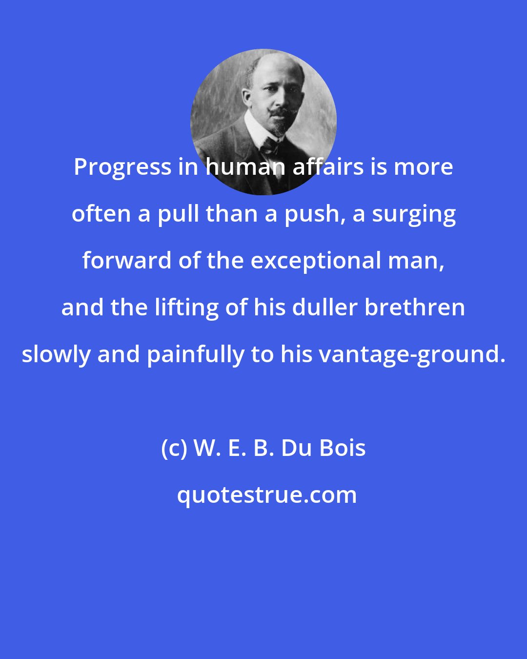 W. E. B. Du Bois: Progress in human affairs is more often a pull than a push, a surging forward of the exceptional man, and the lifting of his duller brethren slowly and painfully to his vantage-ground.