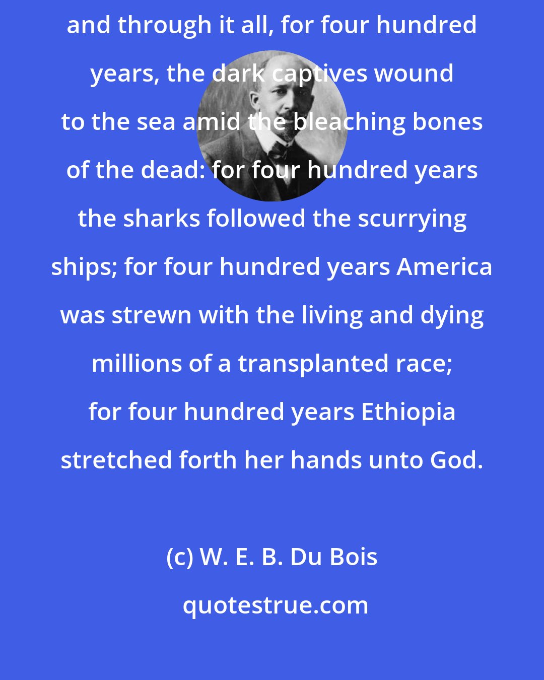 W. E. B. Du Bois: Raphael painted, Luther preached, Corneille wrote, and Milton sang; and through it all, for four hundred years, the dark captives wound to the sea amid the bleaching bones of the dead: for four hundred years the sharks followed the scurrying ships; for four hundred years America was strewn with the living and dying millions of a transplanted race; for four hundred years Ethiopia stretched forth her hands unto God.