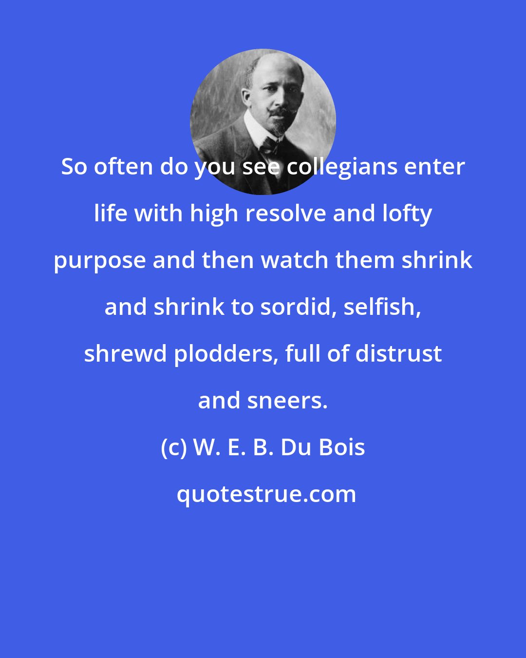 W. E. B. Du Bois: So often do you see collegians enter life with high resolve and lofty purpose and then watch them shrink and shrink to sordid, selfish, shrewd plodders, full of distrust and sneers.