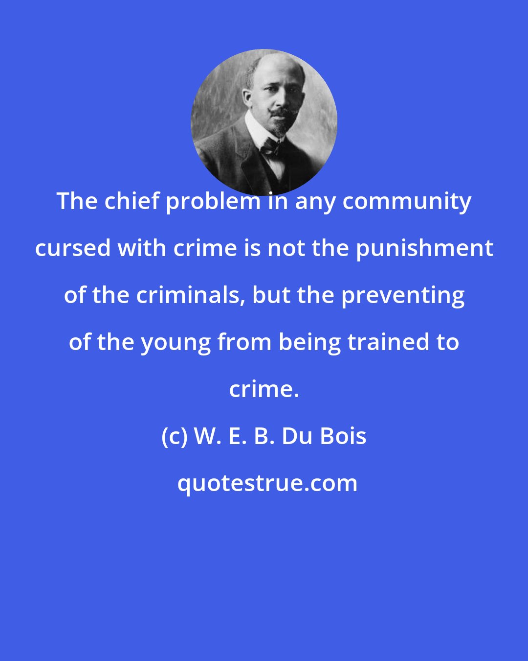 W. E. B. Du Bois: The chief problem in any community cursed with crime is not the punishment of the criminals, but the preventing of the young from being trained to crime.