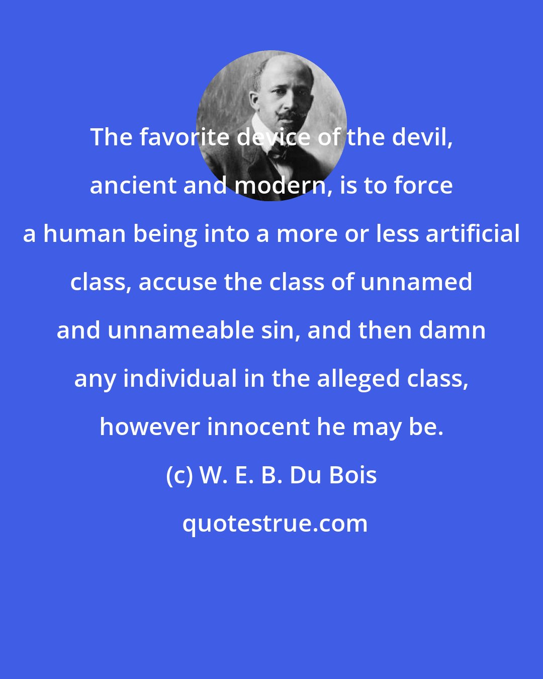 W. E. B. Du Bois: The favorite device of the devil, ancient and modern, is to force a human being into a more or less artificial class, accuse the class of unnamed and unnameable sin, and then damn any individual in the alleged class, however innocent he may be.