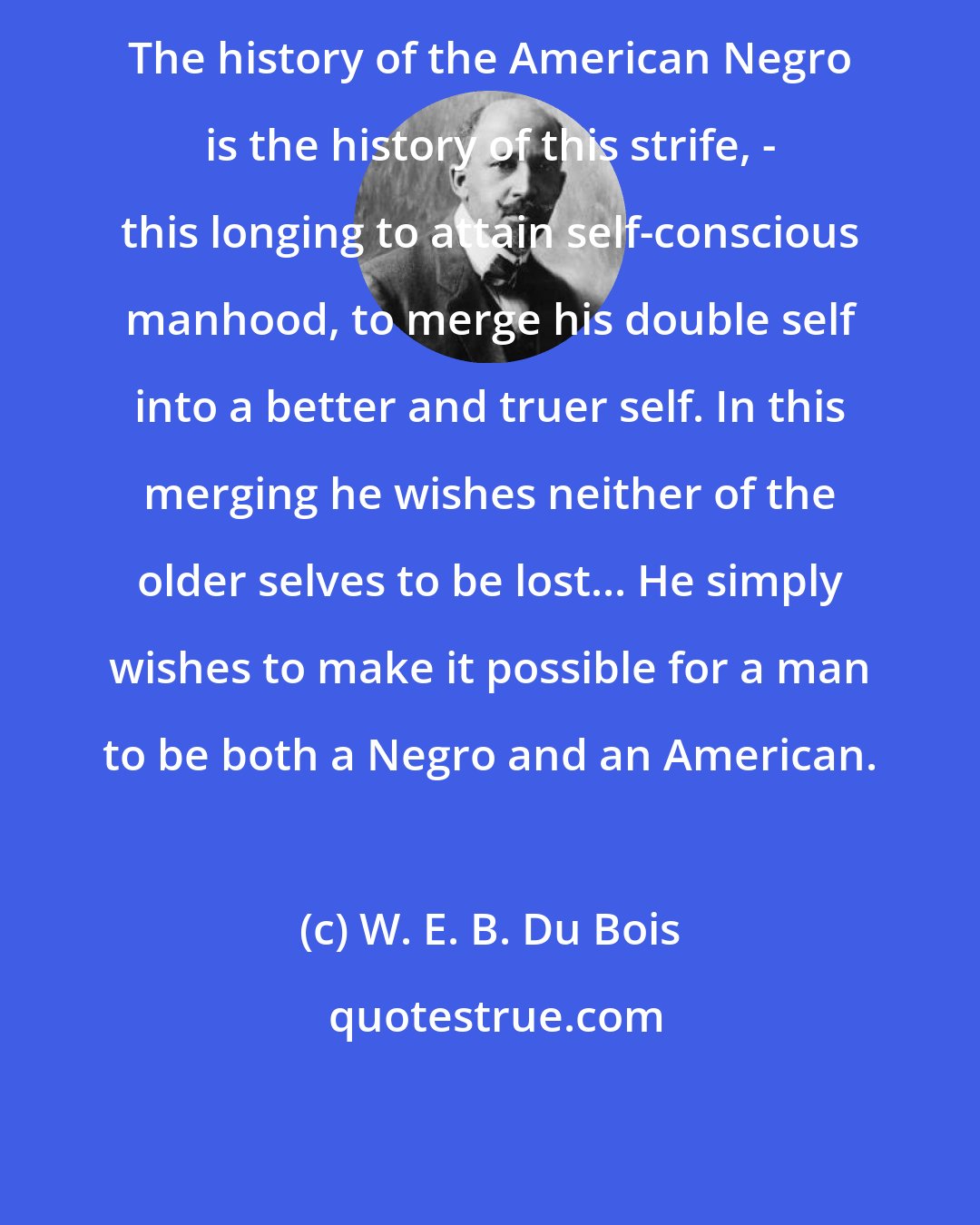 W. E. B. Du Bois: The history of the American Negro is the history of this strife, - this longing to attain self-conscious manhood, to merge his double self into a better and truer self. In this merging he wishes neither of the older selves to be lost... He simply wishes to make it possible for a man to be both a Negro and an American.