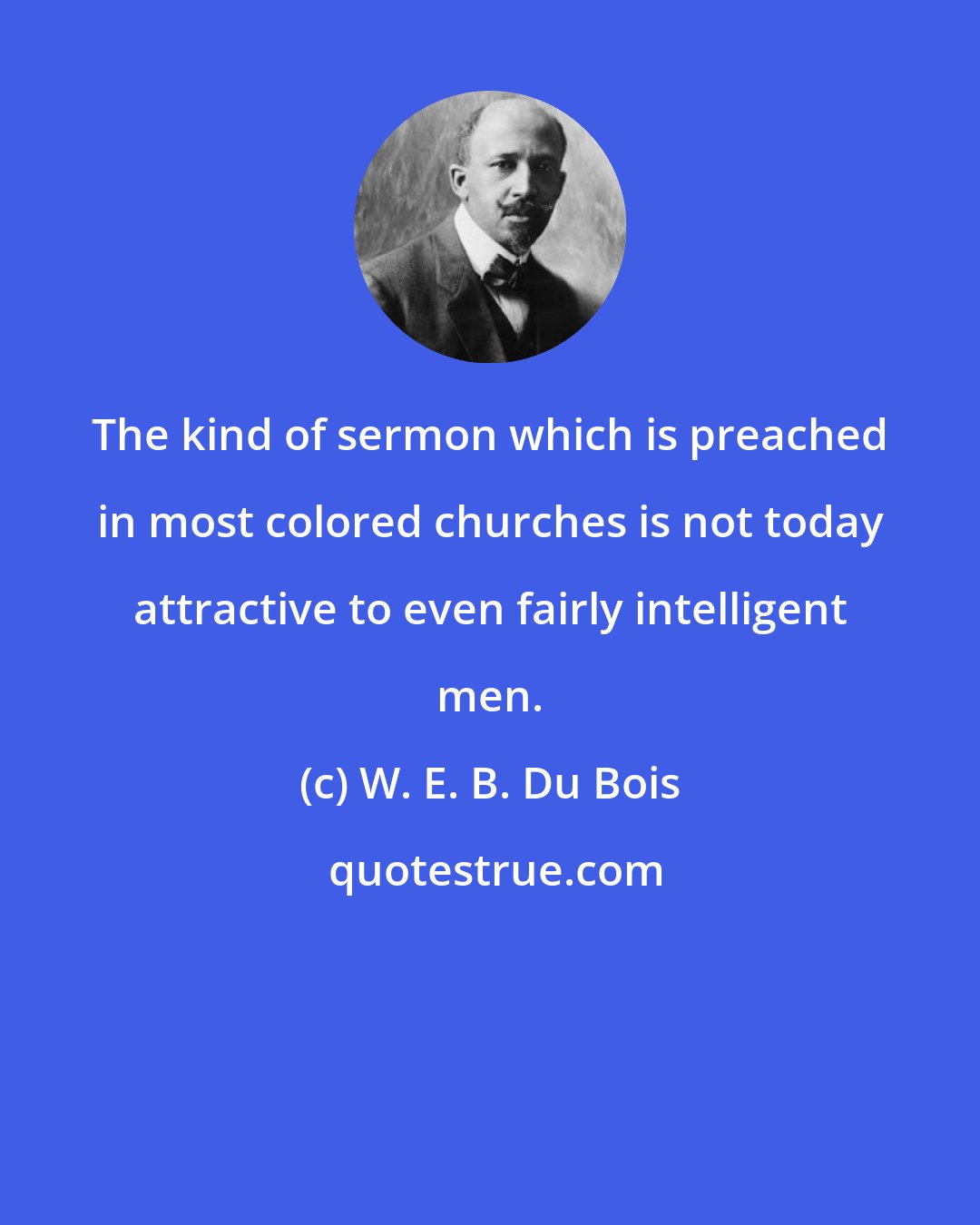 W. E. B. Du Bois: The kind of sermon which is preached in most colored churches is not today attractive to even fairly intelligent men.