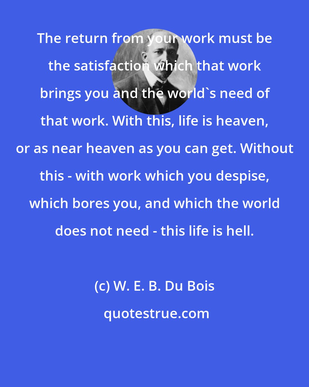 W. E. B. Du Bois: The return from your work must be the satisfaction which that work brings you and the world's need of that work. With this, life is heaven, or as near heaven as you can get. Without this - with work which you despise, which bores you, and which the world does not need - this life is hell.