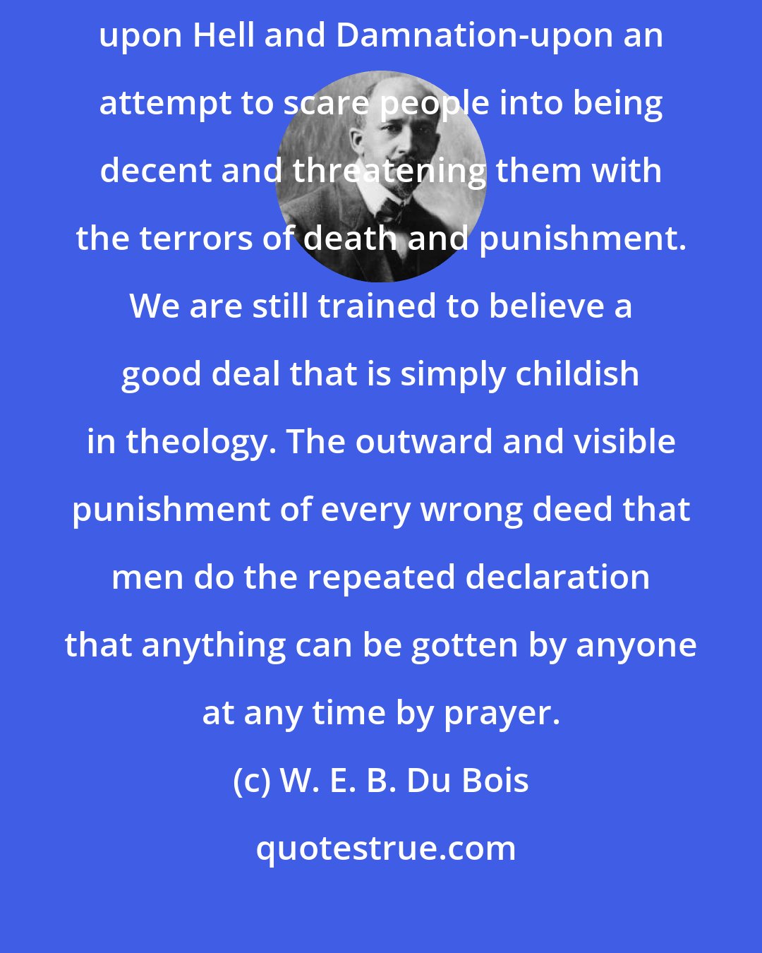 W. E. B. Du Bois: The theology of the average colored church is basing itself far too much upon Hell and Damnation-upon an attempt to scare people into being decent and threatening them with the terrors of death and punishment. We are still trained to believe a good deal that is simply childish in theology. The outward and visible punishment of every wrong deed that men do the repeated declaration that anything can be gotten by anyone at any time by prayer.