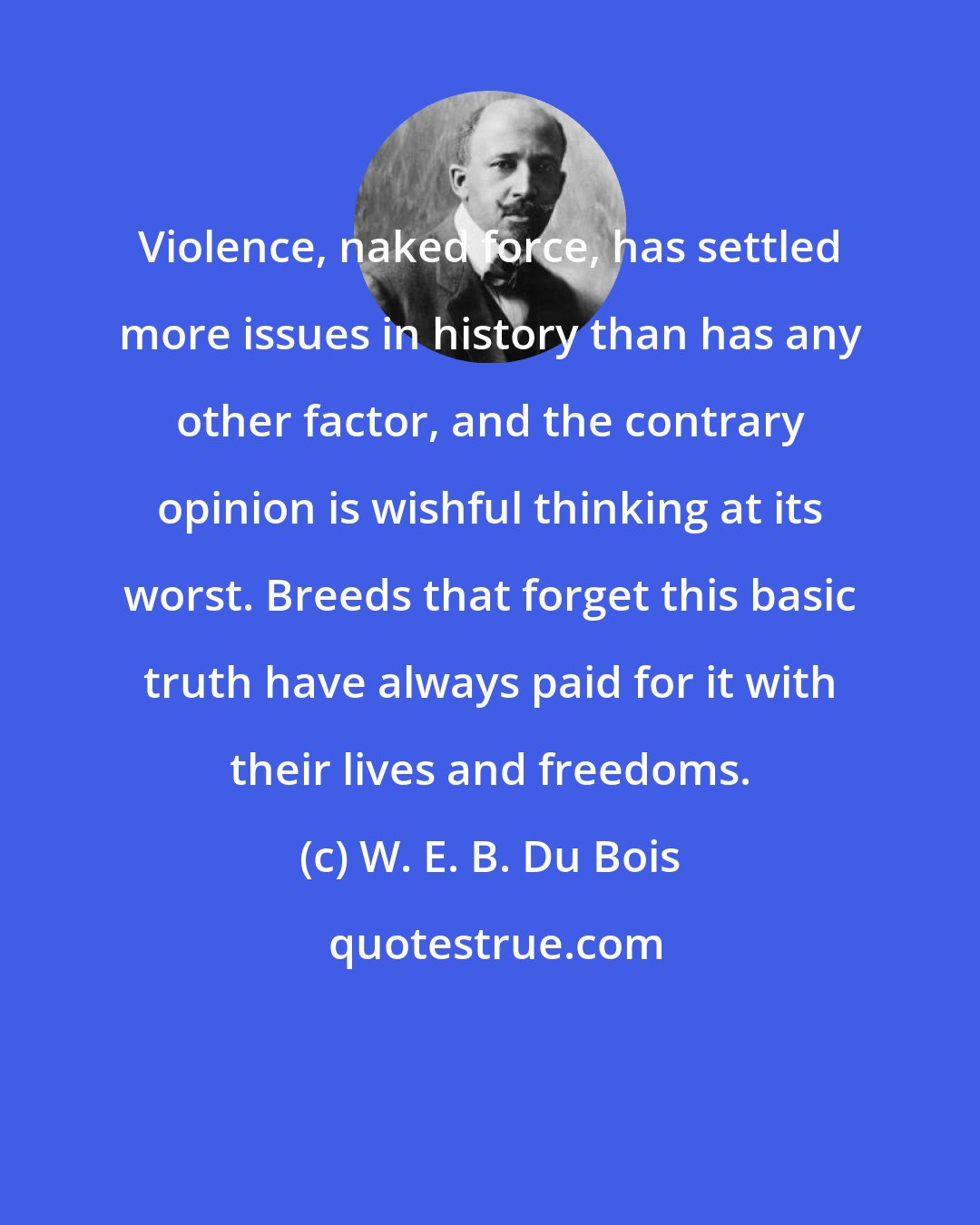 W. E. B. Du Bois: Violence, naked force, has settled more issues in history than has any other factor, and the contrary opinion is wishful thinking at its worst. Breeds that forget this basic truth have always paid for it with their lives and freedoms.