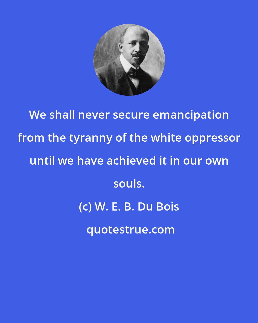 W. E. B. Du Bois: We shall never secure emancipation from the tyranny of the white oppressor until we have achieved it in our own souls.