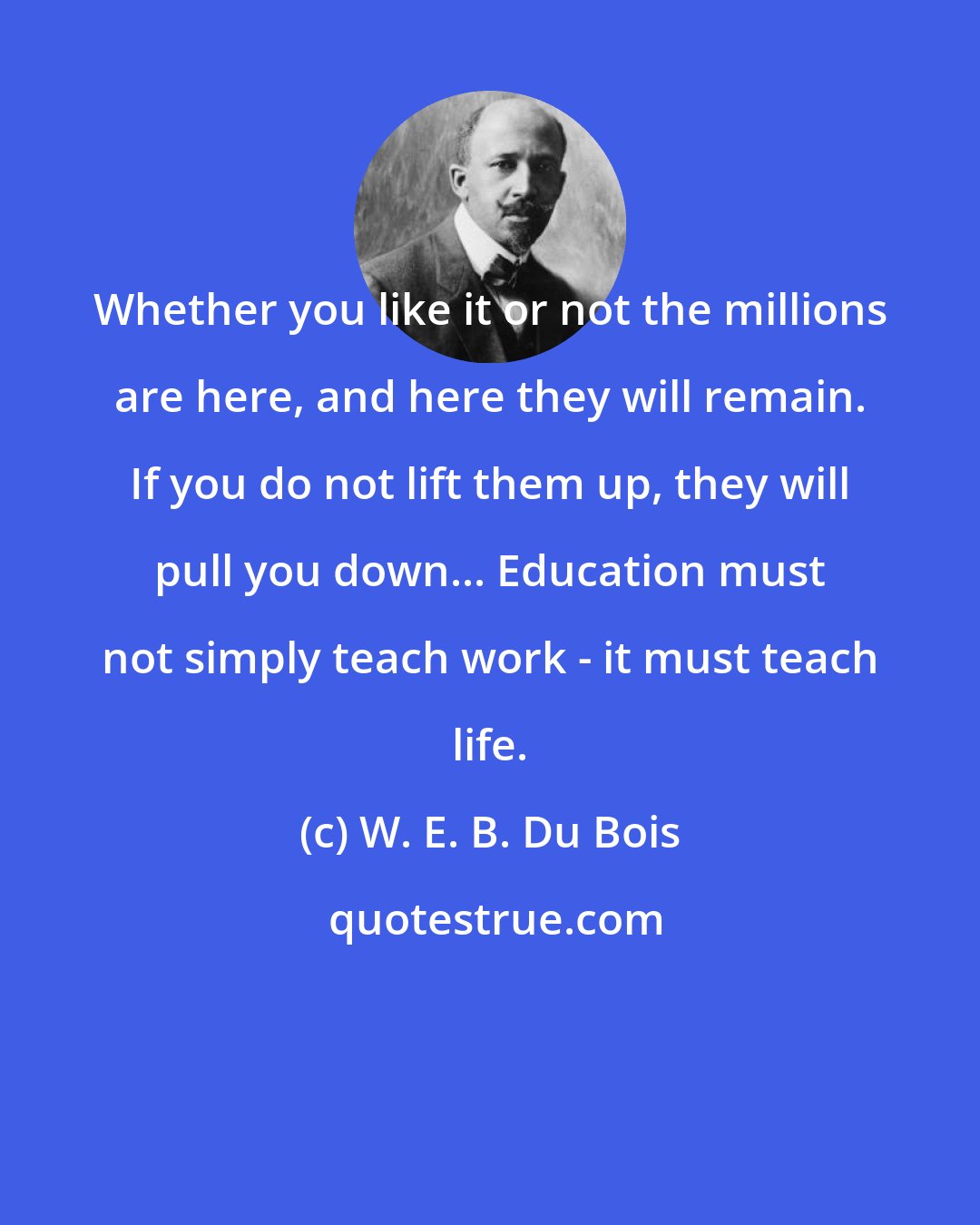 W. E. B. Du Bois: Whether you like it or not the millions are here, and here they will remain. If you do not lift them up, they will pull you down... Education must not simply teach work - it must teach life.