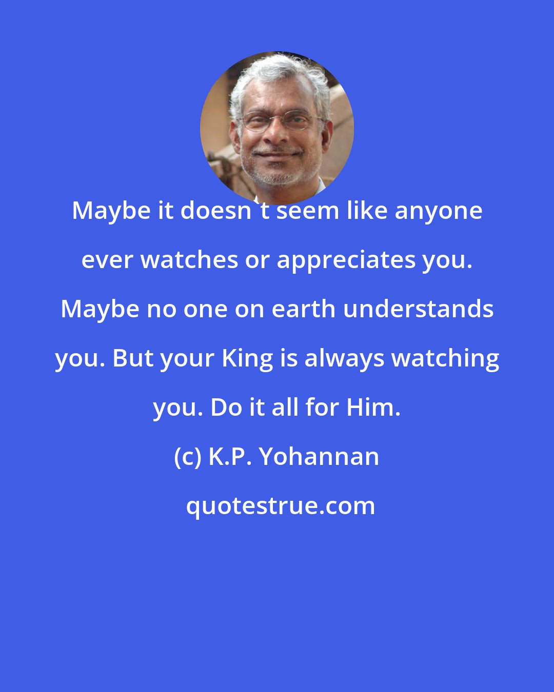 K.P. Yohannan: Maybe it doesn't seem like anyone ever watches or appreciates you. Maybe no one on earth understands you. But your King is always watching you. Do it all for Him.