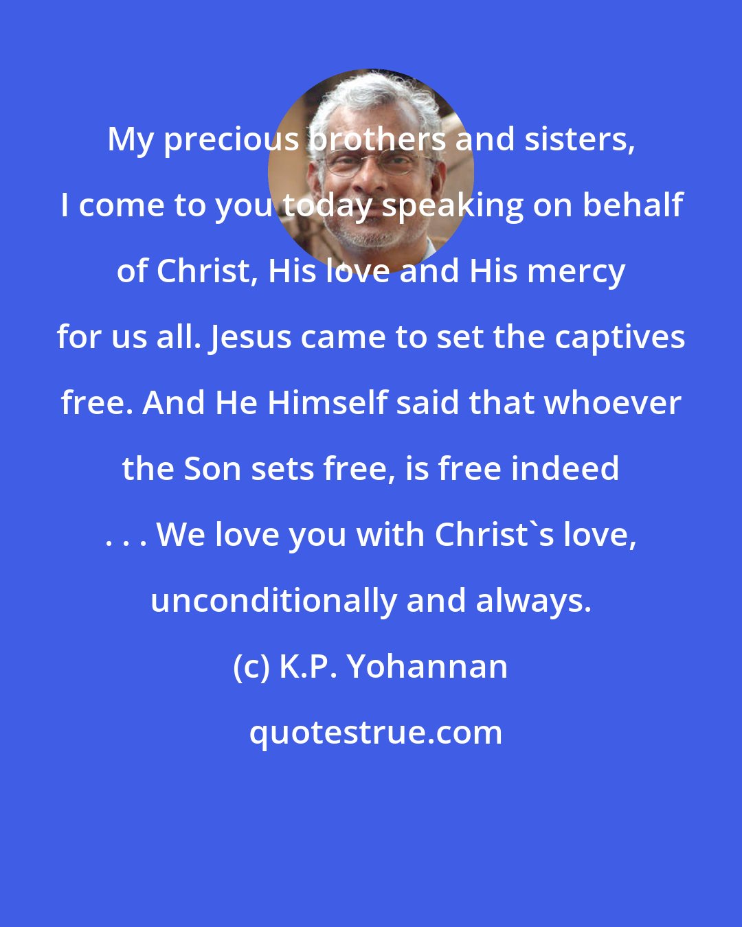 K.P. Yohannan: My precious brothers and sisters, I come to you today speaking on behalf of Christ, His love and His mercy for us all. Jesus came to set the captives free. And He Himself said that whoever the Son sets free, is free indeed . . . We love you with Christ's love, unconditionally and always.