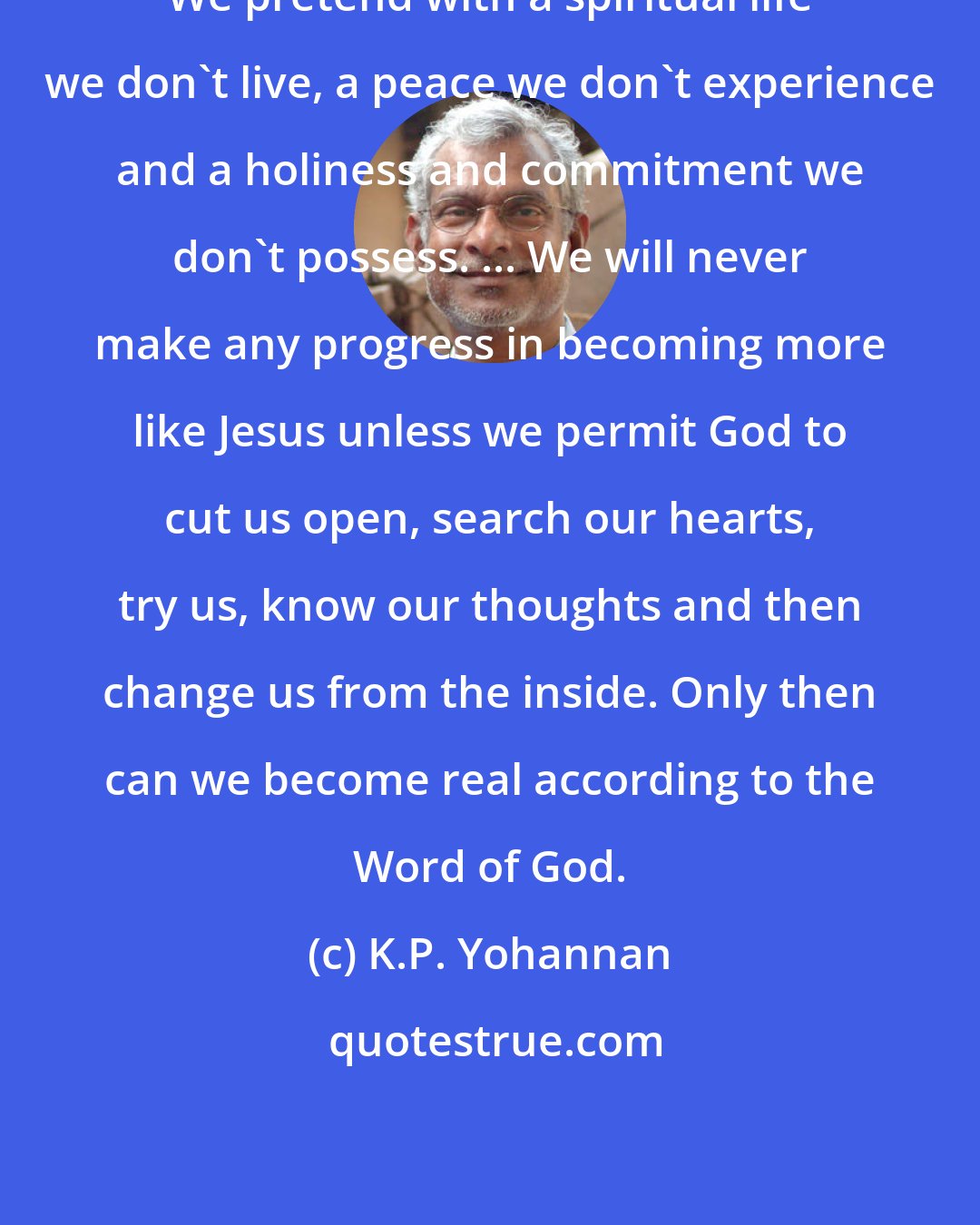 K.P. Yohannan: We pretend with a spiritual life we don't live, a peace we don't experience and a holiness and commitment we don't possess. ... We will never make any progress in becoming more like Jesus unless we permit God to cut us open, search our hearts, try us, know our thoughts and then change us from the inside. Only then can we become real according to the Word of God.