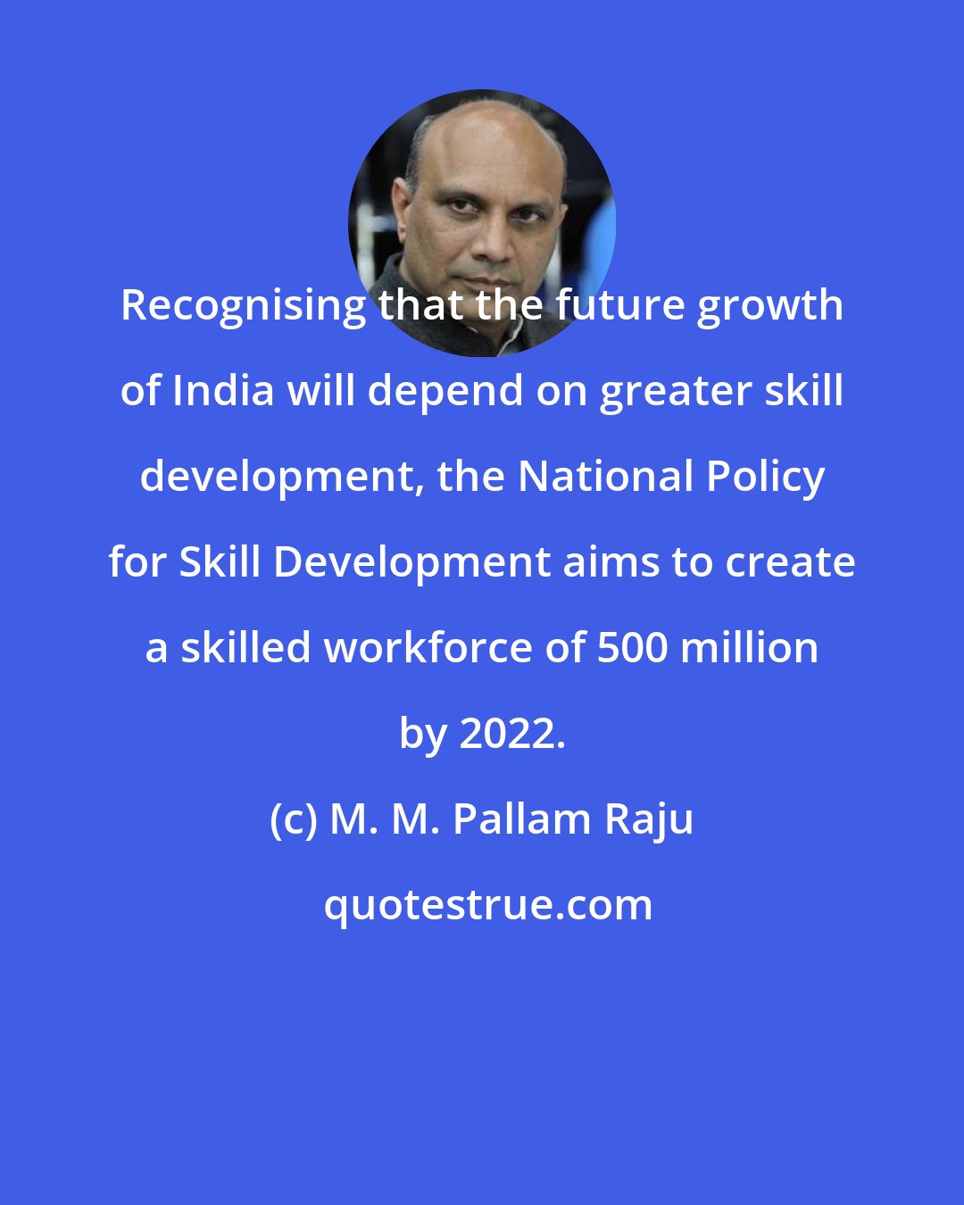 M. M. Pallam Raju: Recognising that the future growth of India will depend on greater skill development, the National Policy for Skill Development aims to create a skilled workforce of 500 million by 2022.