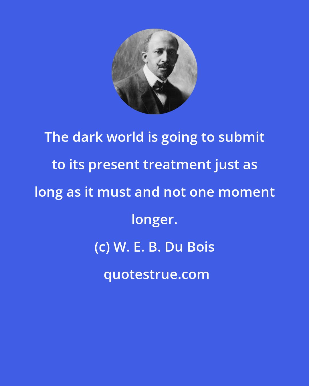 W. E. B. Du Bois: The dark world is going to submit to its present treatment just as long as it must and not one moment longer.