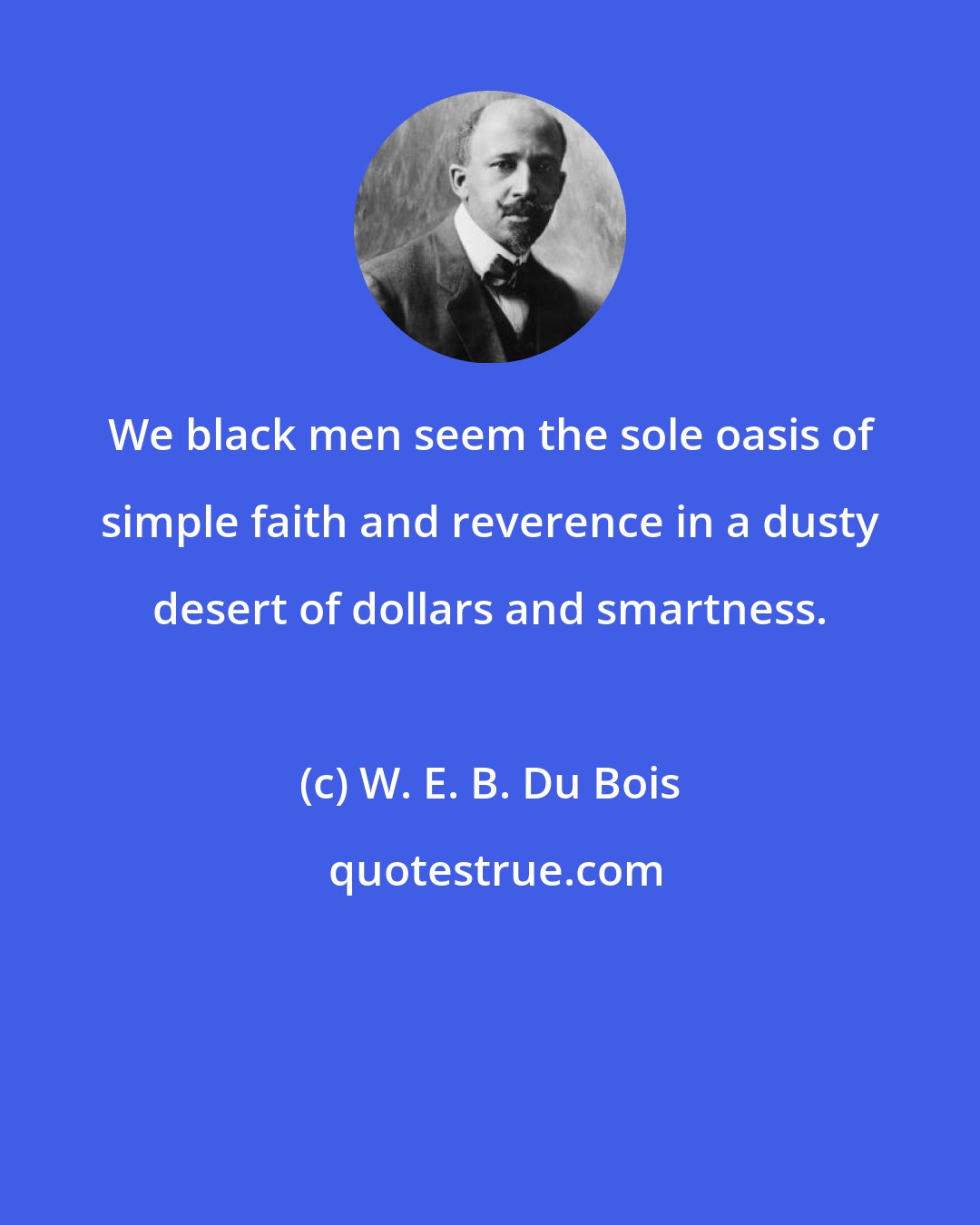 W. E. B. Du Bois: We black men seem the sole oasis of simple faith and reverence in a dusty desert of dollars and smartness.