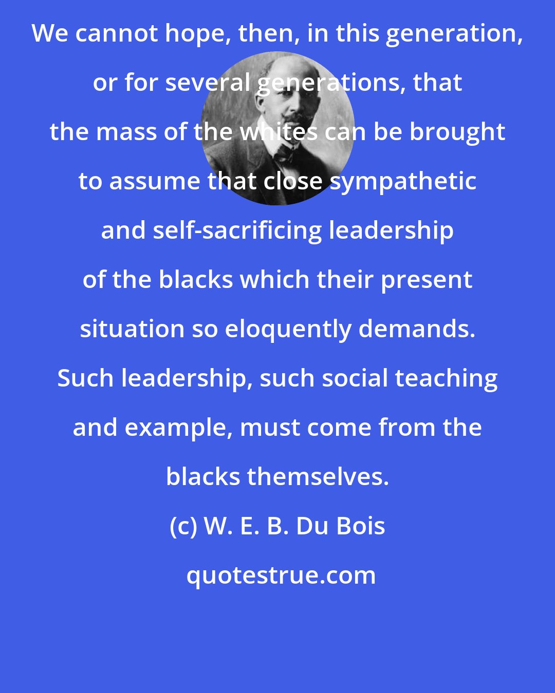 W. E. B. Du Bois: We cannot hope, then, in this generation, or for several generations, that the mass of the whites can be brought to assume that close sympathetic and self-sacrificing leadership of the blacks which their present situation so eloquently demands. Such leadership, such social teaching and example, must come from the blacks themselves.