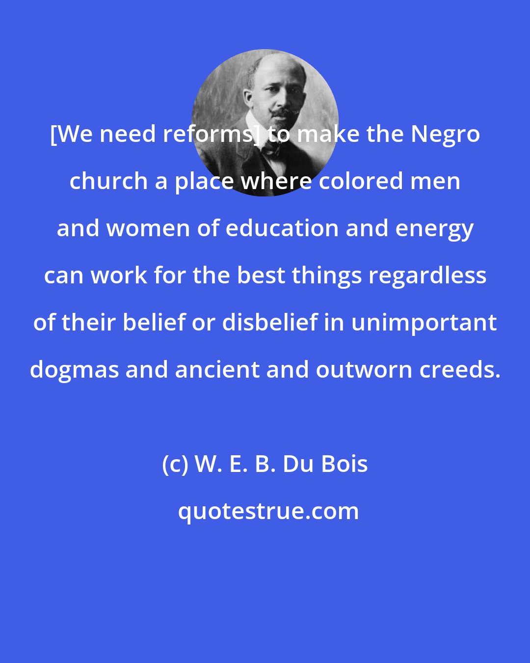 W. E. B. Du Bois: [We need reforms] to make the Negro church a place where colored men and women of education and energy can work for the best things regardless of their belief or disbelief in unimportant dogmas and ancient and outworn creeds.