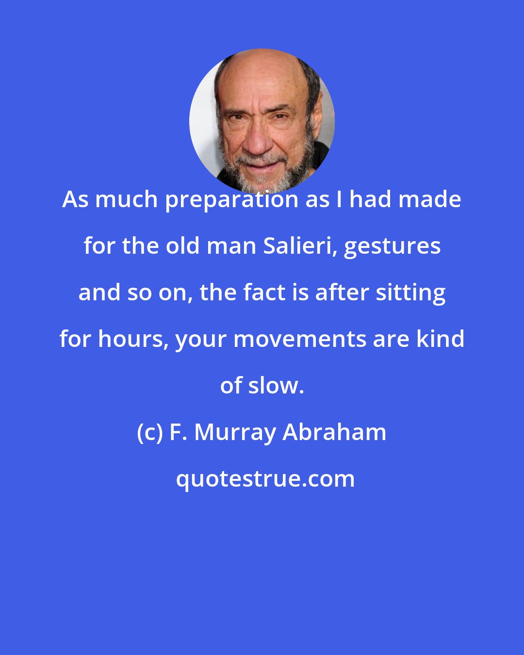 F. Murray Abraham: As much preparation as I had made for the old man Salieri, gestures and so on, the fact is after sitting for hours, your movements are kind of slow.