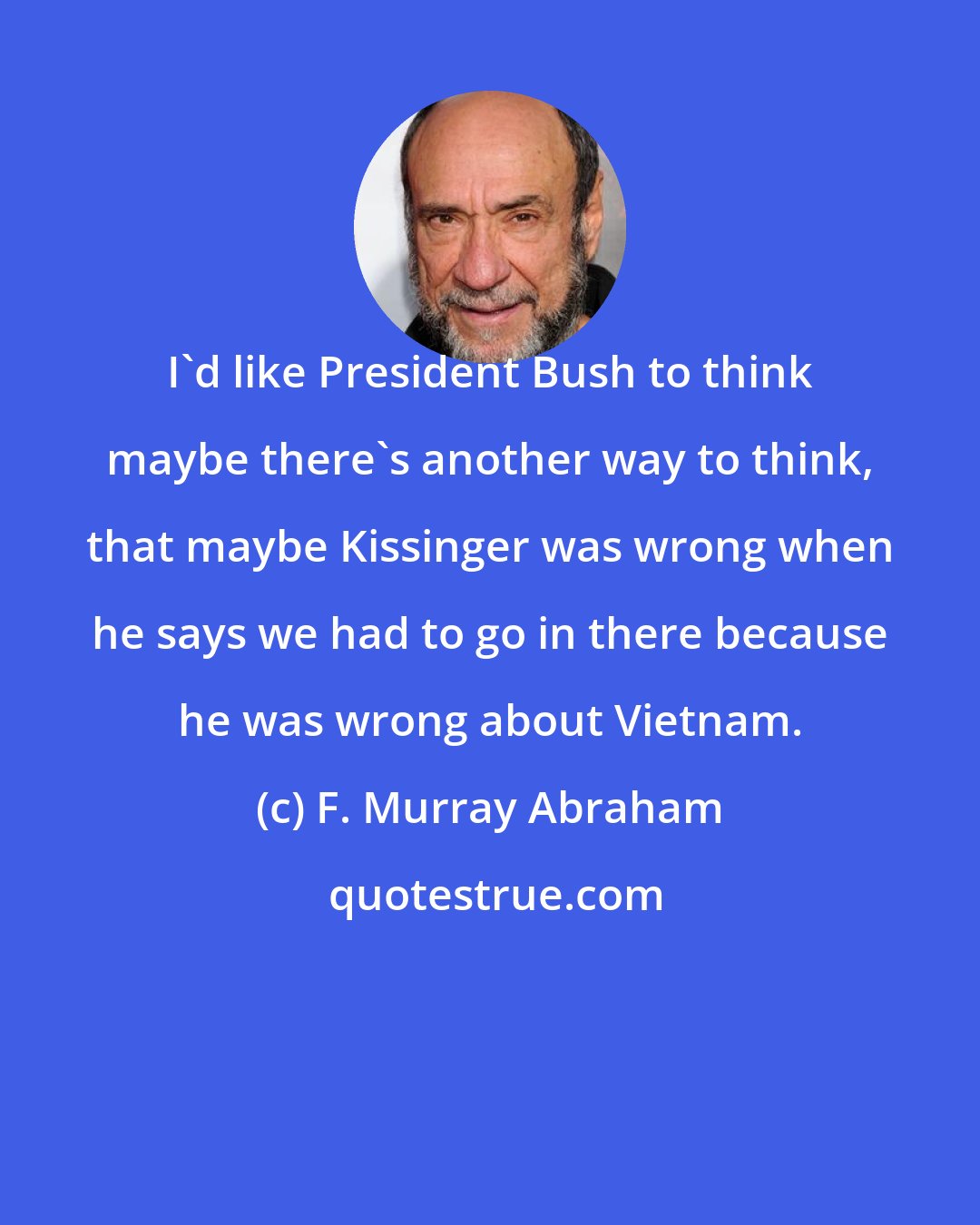 F. Murray Abraham: I'd like President Bush to think maybe there's another way to think, that maybe Kissinger was wrong when he says we had to go in there because he was wrong about Vietnam.