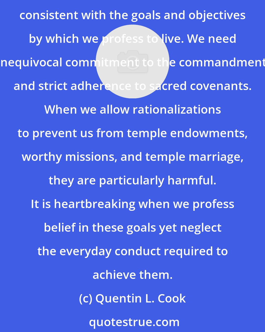 Quentin L. Cook: I believe it is of particular importance in our day, when Satan is raging in the hearts of men in so many new and subtle ways, that our choices and decisions be made carefully, consistent with the goals and objectives by which we profess to live. We need unequivocal commitment to the commandments and strict adherence to sacred covenants. When we allow rationalizations to prevent us from temple endowments, worthy missions, and temple marriage, they are particularly harmful. It is heartbreaking when we profess belief in these goals yet neglect the everyday conduct required to achieve them.