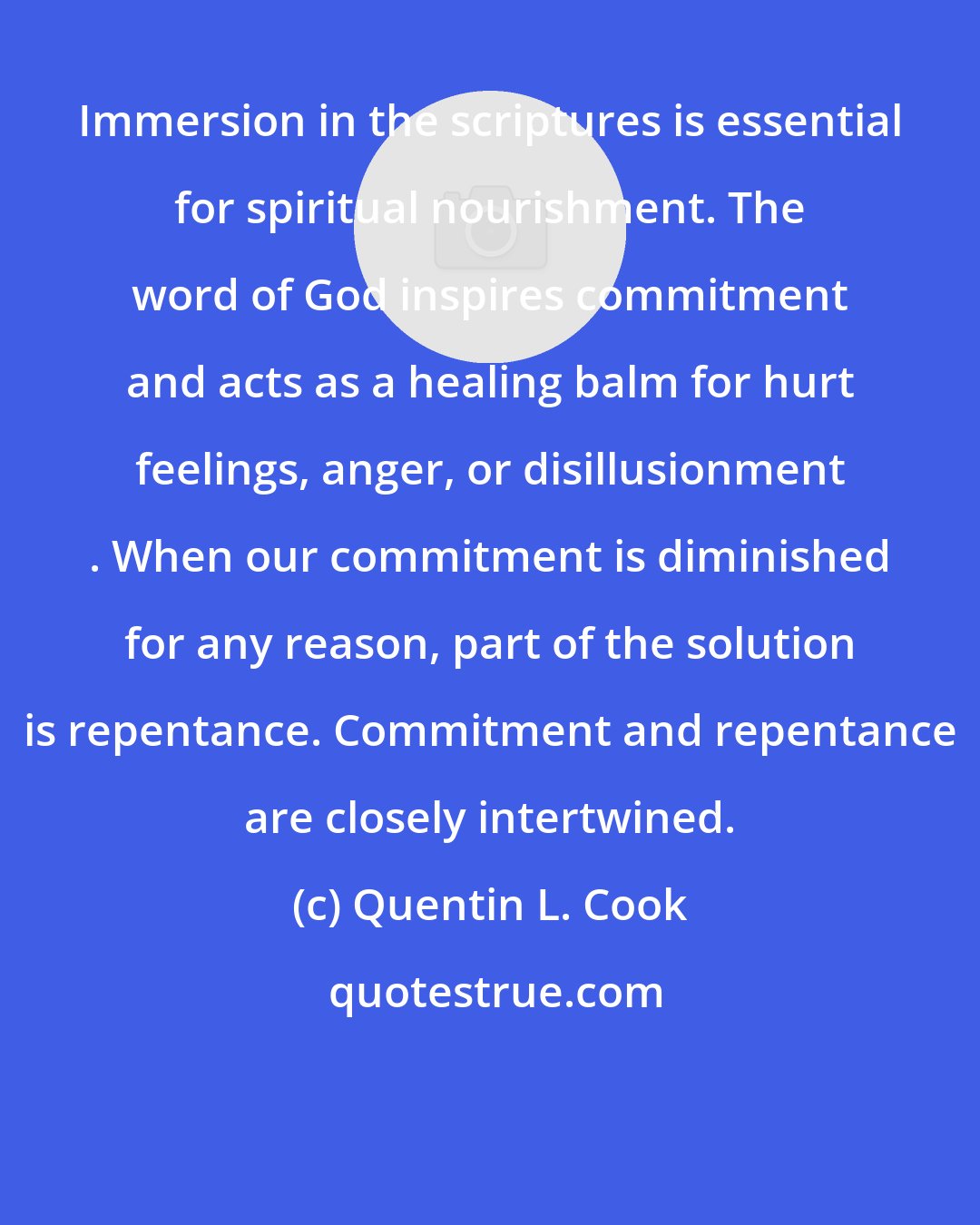 Quentin L. Cook: Immersion in the scriptures is essential for spiritual nourishment. The word of God inspires commitment and acts as a healing balm for hurt feelings, anger, or disillusionment . When our commitment is diminished for any reason, part of the solution is repentance. Commitment and repentance are closely intertwined.