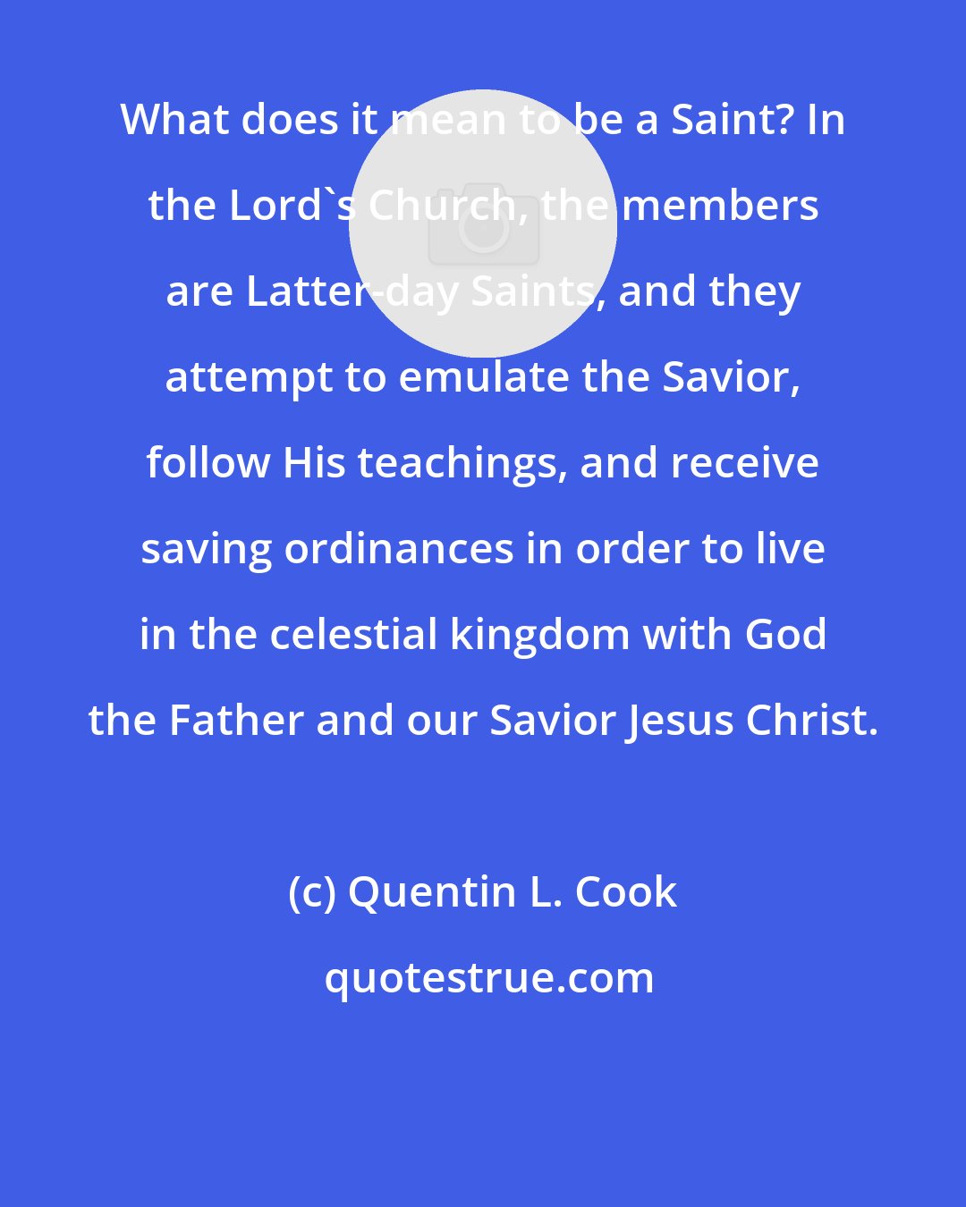 Quentin L. Cook: What does it mean to be a Saint? In the Lord's Church, the members are Latter-day Saints, and they attempt to emulate the Savior, follow His teachings, and receive saving ordinances in order to live in the celestial kingdom with God the Father and our Savior Jesus Christ.