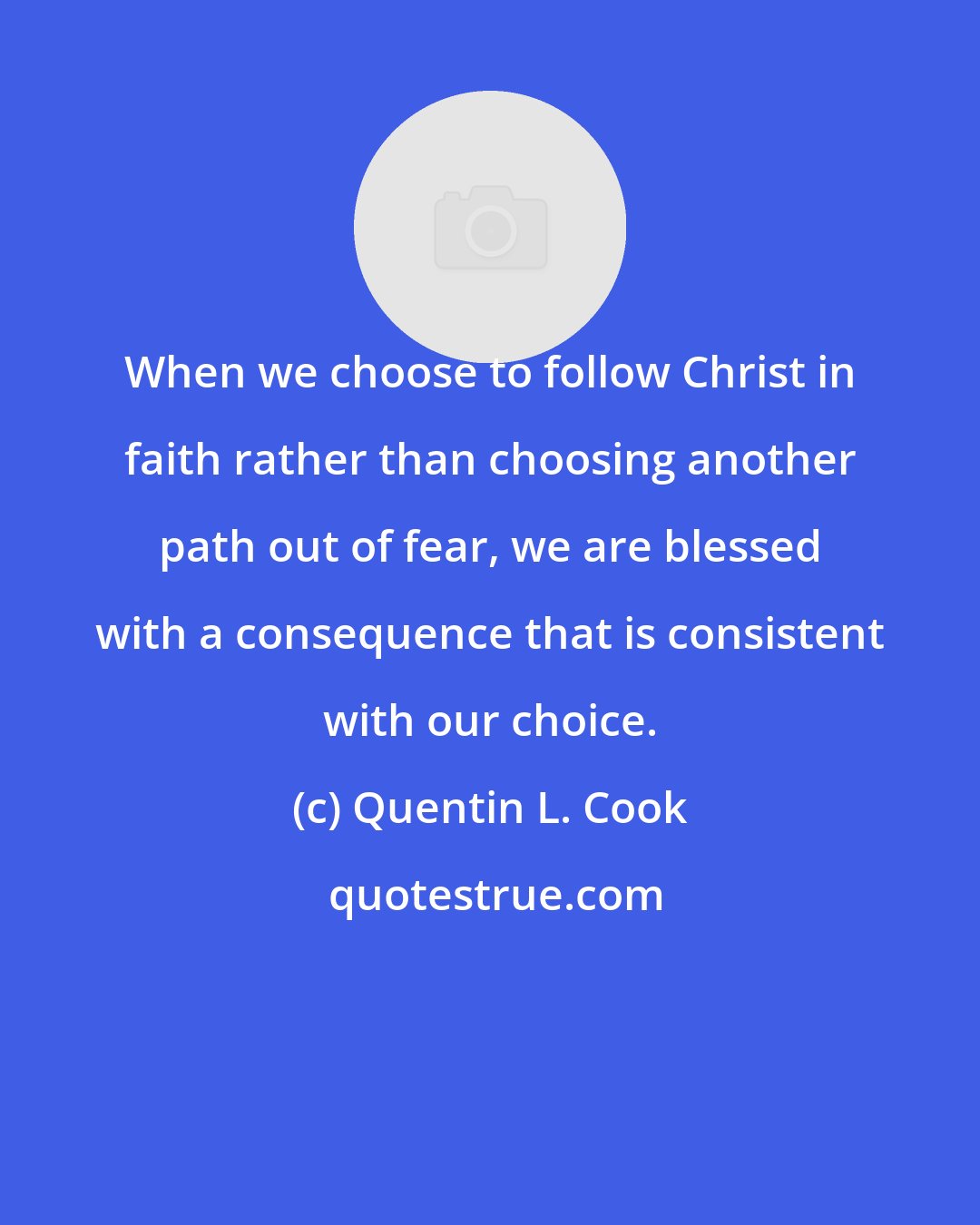 Quentin L. Cook: When we choose to follow Christ in faith rather than choosing another path out of fear, we are blessed with a consequence that is consistent with our choice.