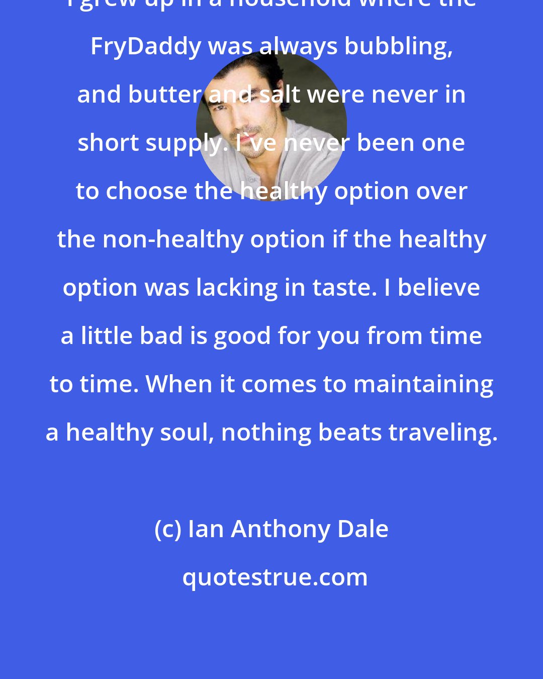 Ian Anthony Dale: I grew up in a household where the FryDaddy was always bubbling, and butter and salt were never in short supply. I've never been one to choose the healthy option over the non-healthy option if the healthy option was lacking in taste. I believe a little bad is good for you from time to time. When it comes to maintaining a healthy soul, nothing beats traveling.