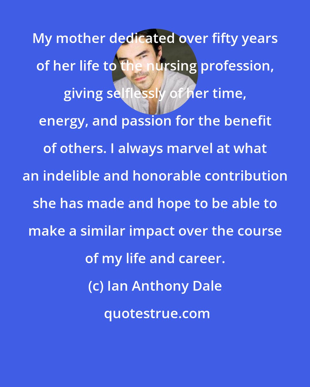 Ian Anthony Dale: My mother dedicated over fifty years of her life to the nursing profession, giving selflessly of her time, energy, and passion for the benefit of others. I always marvel at what an indelible and honorable contribution she has made and hope to be able to make a similar impact over the course of my life and career.